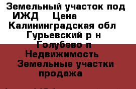 Земельный участок под ИЖД. › Цена ­ 800 000 - Калининградская обл., Гурьевский р-н, Голубево п. Недвижимость » Земельные участки продажа   